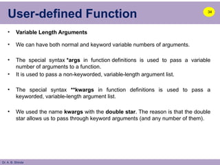 Dr. A. B. Shinde
User-defined Function
• Variable Length Arguments
• We can have both normal and keyword variable numbers of arguments.
• The special syntax *args in function definitions is used to pass a variable
number of arguments to a function.
• It is used to pass a non-keyworded, variable-length argument list.
• The special syntax **kwargs in function definitions is used to pass a
keyworded, variable-length argument list.
• We used the name kwargs with the double star. The reason is that the double
star allows us to pass through keyword arguments (and any number of them).
34
 