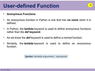 Dr. A. B. Shinde
User-defined Function
• Anonymous Functions
• An anonymous function in Python is one that has no name when it is
defined.
• In Python, the lambda keyword is used to define anonymous functions
rather than the def keyword.
• As we know the def keyword is used to define a normal function.
• Similarly, the lambda keyword is used to define an anonymous
function.
38
Syntax: lambda arguments : expression
 