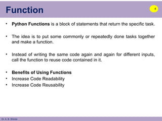 Dr. A. B. Shinde
Function
• Python Functions is a block of statements that return the specific task.
• The idea is to put some commonly or repeatedly done tasks together
and make a function.
• Instead of writing the same code again and again for different inputs,
call the function to reuse code contained in it.
• Benefits of Using Functions
• Increase Code Readability
• Increase Code Reusability
4
 