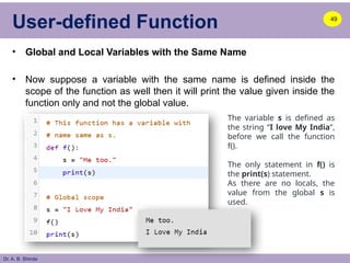 Dr. A. B. Shinde
User-defined Function
• Global and Local Variables with the Same Name
• Now suppose a variable with the same name is defined inside the
scope of the function as well then it will print the value given inside the
function only and not the global value.
49
The variable s is defined as
the string “I love My India”,
before we call the function
f().
The only statement in f() is
the print(s) statement.
As there are no locals, the
value from the global s is
used.
 