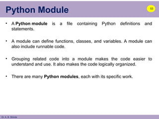 Dr. A. B. Shinde
Python Module
• A Python module is a file containing Python definitions and
statements.
• A module can define functions, classes, and variables. A module can
also include runnable code.
• Grouping related code into a module makes the code easier to
understand and use. It also makes the code logically organized.
• There are many Python modules, each with its specific work.
53
 