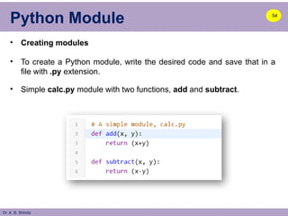Dr. A. B. Shinde
Python Module
• Creating modules
• To create a Python module, write the desired code and save that in a
file with .py extension.
• Simple calc.py module with two functions, add and subtract.
54
 