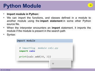Dr. A. B. Shinde
Python Module
• Import module in Python:
• We can import the functions, and classes defined in a module to
another module using the import statement in some other Python
source file.
• When the interpreter encounters an import statement, it imports the
module if the module is present in the search path
• Syntax:
55
import module
 