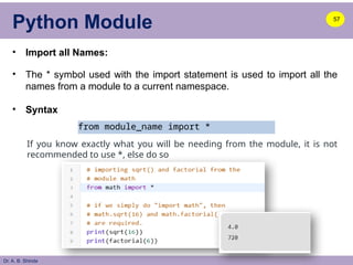 Dr. A. B. Shinde
Python Module
• Import all Names:
• The * symbol used with the import statement is used to import all the
names from a module to a current namespace.
• Syntax
57
from module_name import *
If you know exactly what you will be needing from the module, it is not
recommended to use *, else do so
 