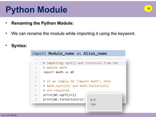 Dr. A. B. Shinde
Python Module
• Renaming the Python Module:
• We can rename the module while importing it using the keyword.
• Syntax:
58
Import Module_name as Alias_name
 