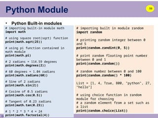Dr. A. B. Shinde
Python Module
• Python Built-in modules
59
# importing built-in module math
import math
# using square root(sqrt) function
print(math.sqrt(25))
# using pi function contained in
math module
print(math.pi)
# 2 radians = 114.59 degrees
print(math.degrees(2))
# 60 degrees = 1.04 radians
print(math.radians(60))
# Sine of 2 radians
print(math.sin(2))
# Cosine of 0.5 radians
print(math.cos(0.5))
# Tangent of 0.23 radians
print(math.tan(0.23))
# 1 * 2 * 3 * 4 = 24
print(math.factorial(4))
# importing built in module random
import random
# printing random integer between 0
and 5
print(random.randint(0, 5))
# print random floating point number
between 0 and 1
print(random.random())
# random number between 0 and 100
print(random.random() * 100)
List = [1, 4, True, 800, "python", 27,
"hello"]
# using choice function in random
module for choosing
# a random element from a set such as
a list
print(random.choice(List))
 