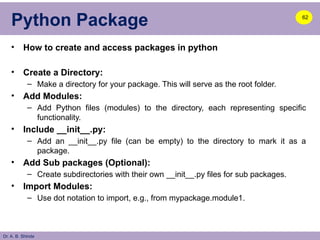 Dr. A. B. Shinde
Python Package
• How to create and access packages in python
• Create a Directory:
– Make a directory for your package. This will serve as the root folder.
• Add Modules:
– Add Python files (modules) to the directory, each representing specific
functionality.
• Include __init__.py:
– Add an __init__.py file (can be empty) to the directory to mark it as a
package.
• Add Sub packages (Optional):
– Create subdirectories with their own __init__.py files for sub packages.
• Import Modules:
– Use dot notation to import, e.g., from mypackage.module1.
62
 