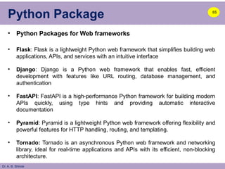 Dr. A. B. Shinde
Python Package
• Python Packages for Web frameworks
• Flask: Flask is a lightweight Python web framework that simplifies building web
applications, APIs, and services with an intuitive interface
• Django: Django is a Python web framework that enables fast, efficient
development with features like URL routing, database management, and
authentication
• FastAPI: FastAPI is a high-performance Python framework for building modern
APIs quickly, using type hints and providing automatic interactive
documentation
• Pyramid: Pyramid is a lightweight Python web framework offering flexibility and
powerful features for HTTP handling, routing, and templating.
• Tornado: Tornado is an asynchronous Python web framework and networking
library, ideal for real-time applications and APIs with its efficient, non-blocking
architecture.
65
 
