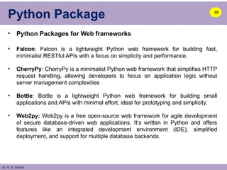 Dr. A. B. Shinde
Python Package
• Python Packages for Web frameworks
• Falcon: Falcon is a lightweight Python web framework for building fast,
minimalist RESTful APIs with a focus on simplicity and performance.
• CherryPy: CherryPy is a minimalist Python web framework that simplifies HTTP
request handling, allowing developers to focus on application logic without
server management complexities
• Bottle: Bottle is a lightweight Python web framework for building small
applications and APIs with minimal effort, ideal for prototyping and simplicity.
• Web2py: Web2py is a free open-source web framework for agile development
of secure database-driven web applications. It’s written in Python and offers
features like an integrated development environment (IDE), simplified
deployment, and support for multiple database backends.
66
 
