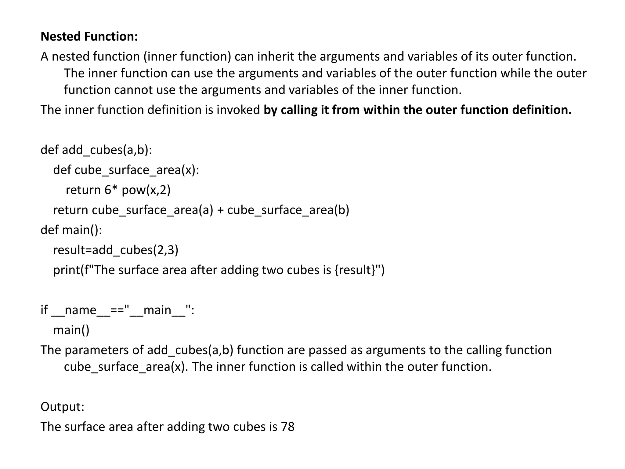 Nested Function:
A nested function (inner function) can inherit the arguments and variables of its outer function.
The inner function can use the arguments and variables of the outer function while the outer
function cannot use the arguments and variables of the inner function.
The inner function definition is invoked by calling it from within the outer function definition.
def add_cubes(a,b):
def cube_surface_area(x):
return 6* pow(x,2)
return cube_surface_area(a) + cube_surface_area(b)
def main():
result=add_cubes(2,3)
print(f"The surface area after adding two cubes is {result}")
if __name__=="__main__":
main()
The parameters of add_cubes(a,b) function are passed as arguments to the calling function
cube_surface_area(x). The inner function is called within the outer function.
Output:
The surface area after adding two cubes is 78
 