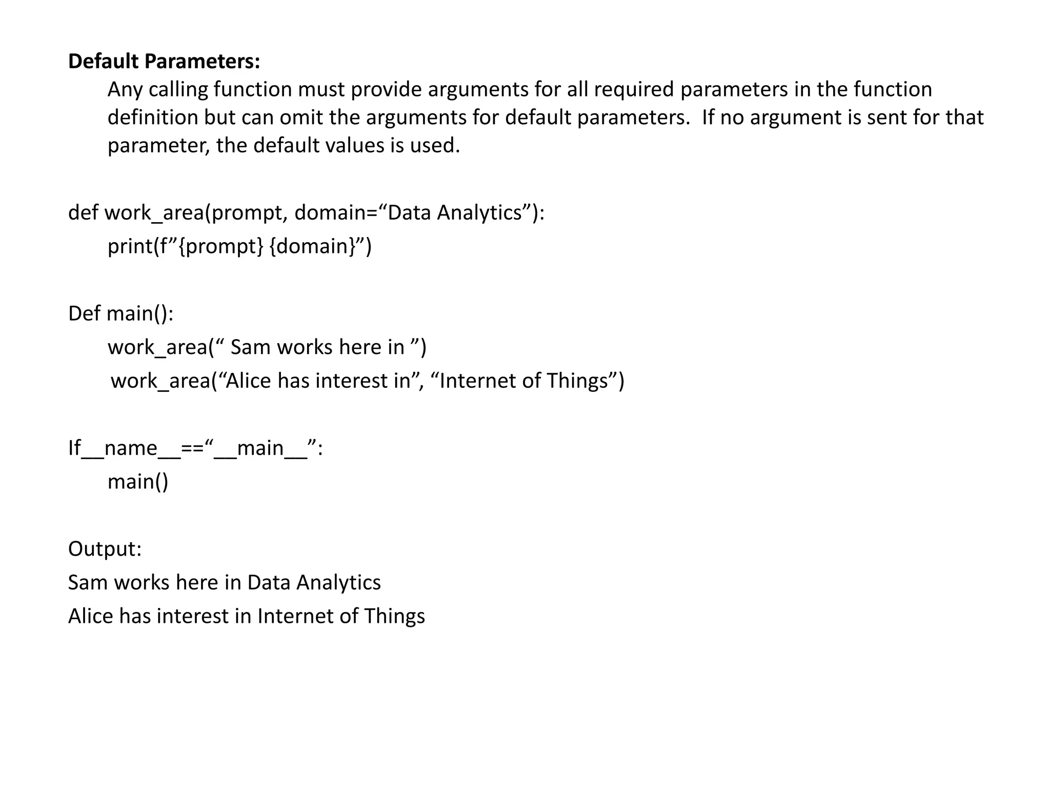 Default Parameters:
Any calling function must provide arguments for all required parameters in the function
definition but can omit the arguments for default parameters. If no argument is sent for that
parameter, the default values is used.
def work_area(prompt, domain=“Data Analytics”):
print(f”{prompt} {domain}”)
Def main():
work_area(“ Sam works here in ”)
work_area(“Alice has interest in”, “Internet of Things”)
If__name__==“__main__”:
main()
Output:
Sam works here in Data Analytics
Alice has interest in Internet of Things
 