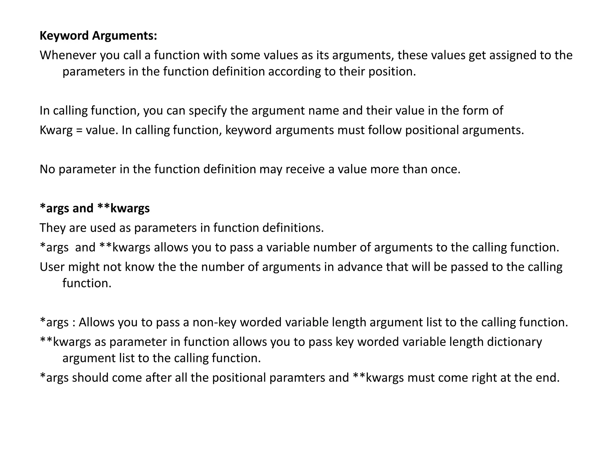 Keyword Arguments:
Whenever you call a function with some values as its arguments, these values get assigned to the
parameters in the function definition according to their position.
In calling function, you can specify the argument name and their value in the form of
Kwarg = value. In calling function, keyword arguments must follow positional arguments.
No parameter in the function definition may receive a value more than once.
*args and **kwargs
They are used as parameters in function definitions.
*args and **kwargs allows you to pass a variable number of arguments to the calling function.
User might not know the the number of arguments in advance that will be passed to the calling
function.
*args : Allows you to pass a non-key worded variable length argument list to the calling function.
**kwargs as parameter in function allows you to pass key worded variable length dictionary
argument list to the calling function.
*args should come after all the positional paramters and **kwargs must come right at the end.
 