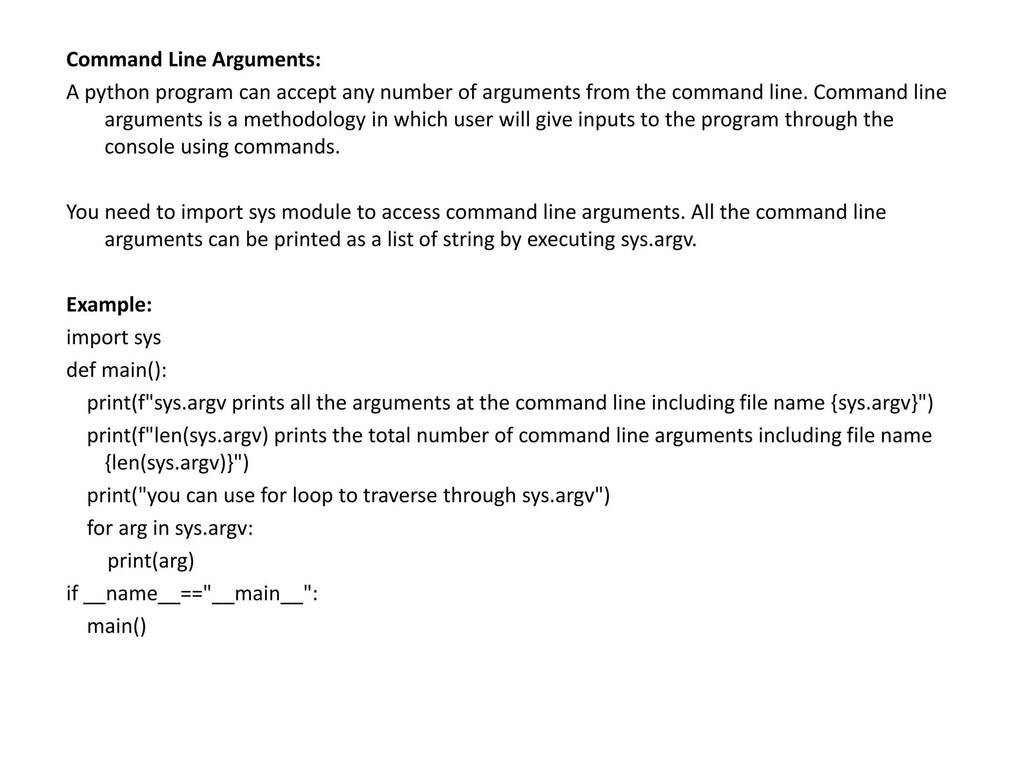 Command Line Arguments:
A python program can accept any number of arguments from the command line. Command line
arguments is a methodology in which user will give inputs to the program through the
console using commands.
You need to import sys module to access command line arguments. All the command line
arguments can be printed as a list of string by executing sys.argv.
Example:
import sys
def main():
print(f"sys.argv prints all the arguments at the command line including file name {sys.argv}")
print(f"len(sys.argv) prints the total number of command line arguments including file name
{len(sys.argv)}")
print("you can use for loop to traverse through sys.argv")
for arg in sys.argv:
print(arg)
if __name__=="__main__":
main()
 