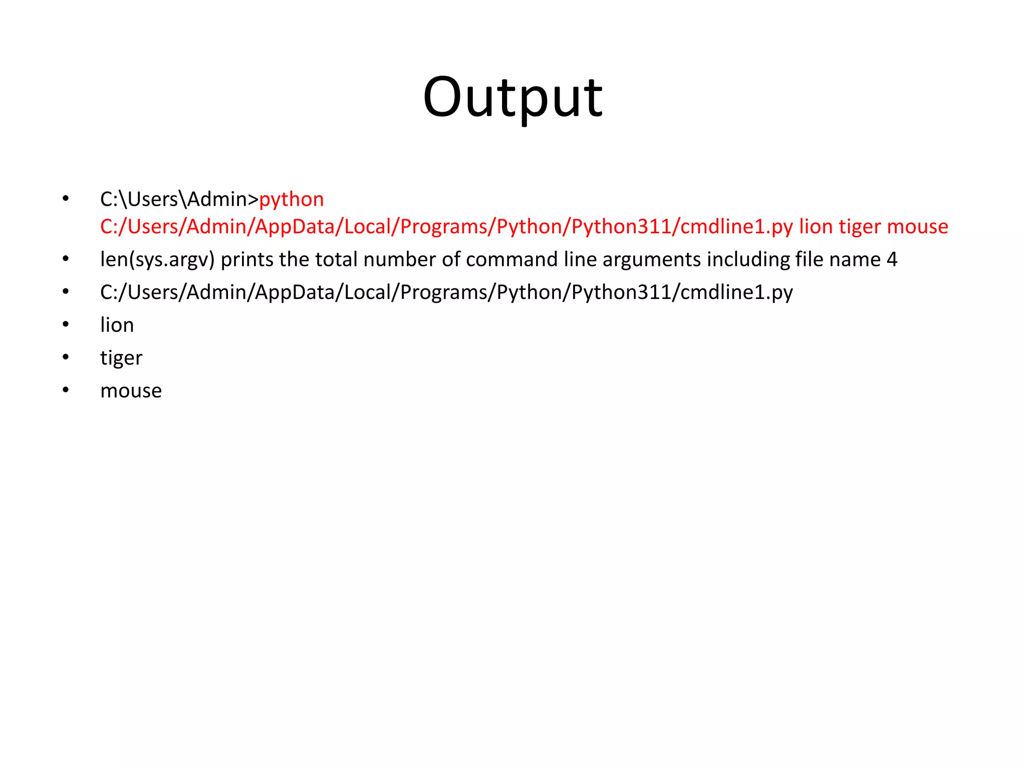Output
• C:UsersAdmin>python
C:/Users/Admin/AppData/Local/Programs/Python/Python311/cmdline1.py lion tiger mouse
• len(sys.argv) prints the total number of command line arguments including file name 4
• C:/Users/Admin/AppData/Local/Programs/Python/Python311/cmdline1.py
• lion
• tiger
• mouse
 