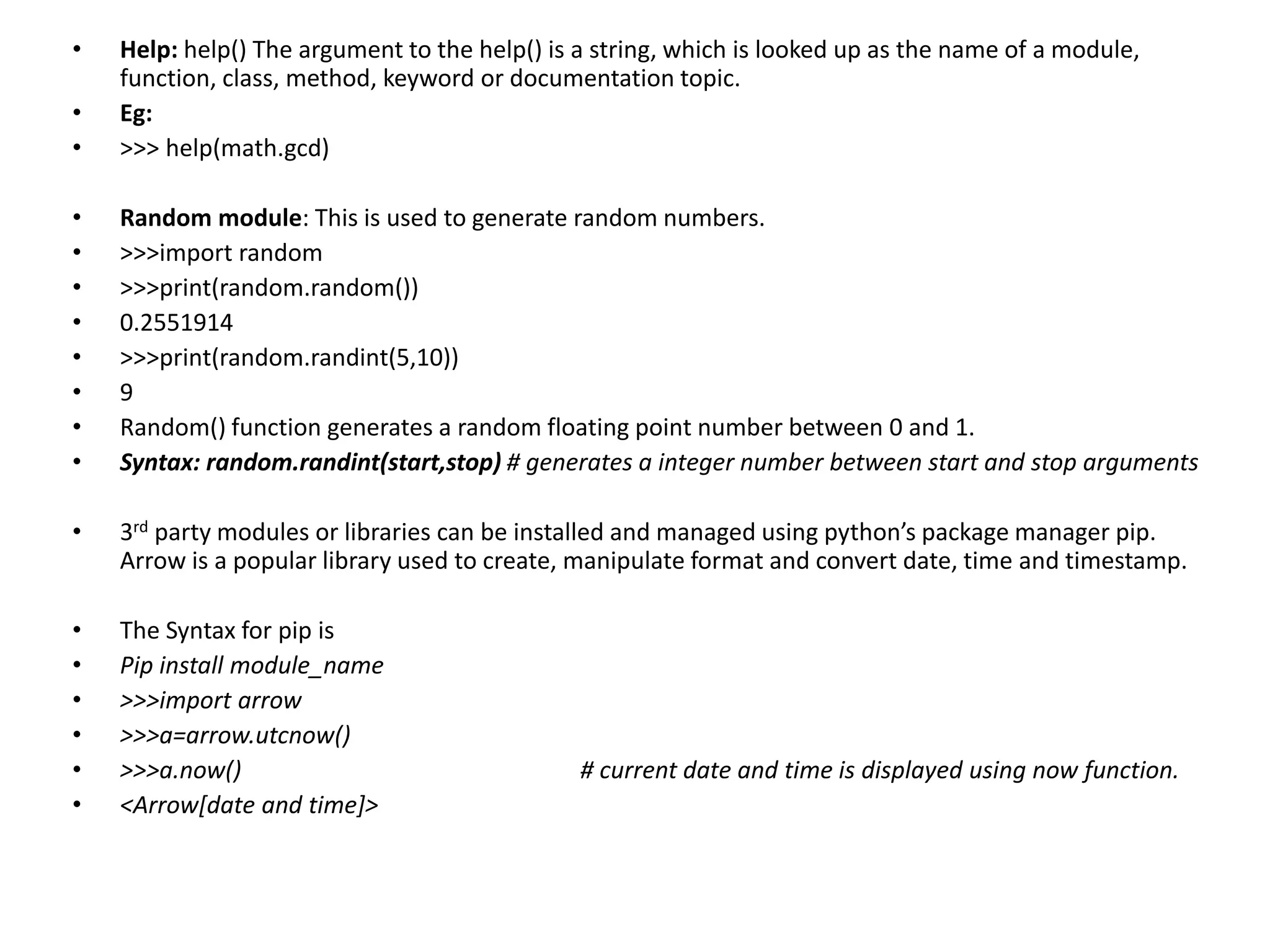 • Help: help() The argument to the help() is a string, which is looked up as the name of a module,
function, class, method, keyword or documentation topic.
• Eg:
• >>> help(math.gcd)
• Random module: This is used to generate random numbers.
• >>>import random
• >>>print(random.random())
• 0.2551914
• >>>print(random.randint(5,10))
• 9
• Random() function generates a random floating point number between 0 and 1.
• Syntax: random.randint(start,stop) # generates a integer number between start and stop arguments
• 3rd party modules or libraries can be installed and managed using python’s package manager pip.
Arrow is a popular library used to create, manipulate format and convert date, time and timestamp.
• The Syntax for pip is
• Pip install module_name
• >>>import arrow
• >>>a=arrow.utcnow()
• >>>a.now() # current date and time is displayed using now function.
• <Arrow[date and time]>
 
