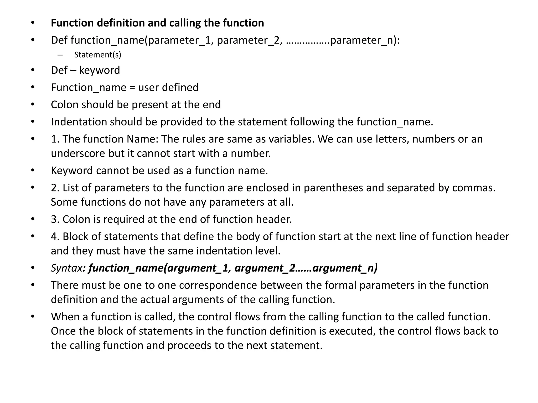 • Function definition and calling the function
• Def function_name(parameter_1, parameter_2, …………….parameter_n):
– Statement(s)
• Def – keyword
• Function_name = user defined
• Colon should be present at the end
• Indentation should be provided to the statement following the function_name.
• 1. The function Name: The rules are same as variables. We can use letters, numbers or an
underscore but it cannot start with a number.
• Keyword cannot be used as a function name.
• 2. List of parameters to the function are enclosed in parentheses and separated by commas.
Some functions do not have any parameters at all.
• 3. Colon is required at the end of function header.
• 4. Block of statements that define the body of function start at the next line of function header
and they must have the same indentation level.
• Syntax: function_name(argument_1, argument_2……argument_n)
• There must be one to one correspondence between the formal parameters in the function
definition and the actual arguments of the calling function.
• When a function is called, the control flows from the calling function to the called function.
Once the block of statements in the function definition is executed, the control flows back to
the calling function and proceeds to the next statement.
 