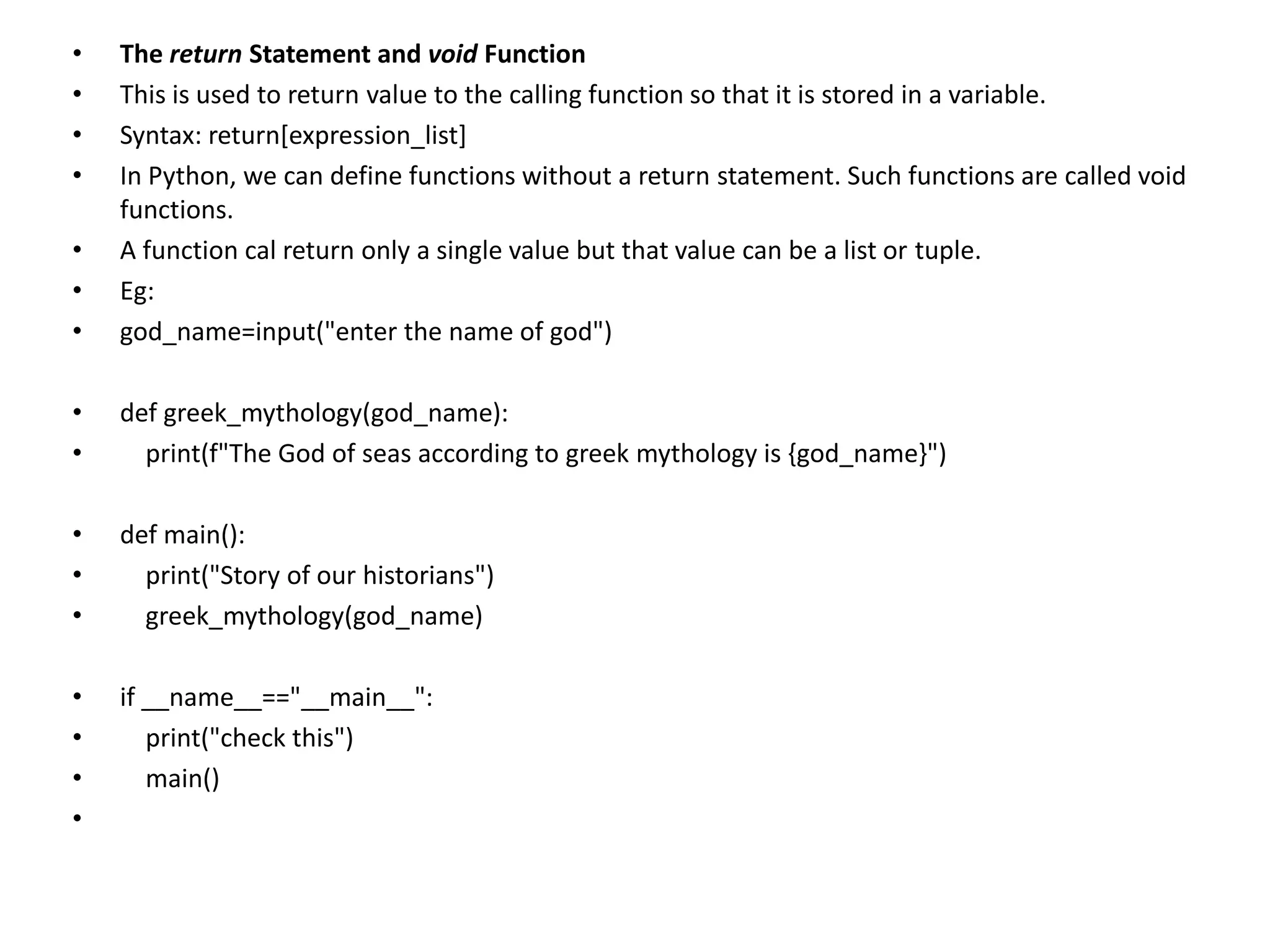 • The return Statement and void Function
• This is used to return value to the calling function so that it is stored in a variable.
• Syntax: return[expression_list]
• In Python, we can define functions without a return statement. Such functions are called void
functions.
• A function cal return only a single value but that value can be a list or tuple.
• Eg:
• god_name=input("enter the name of god")
• def greek_mythology(god_name):
• print(f"The God of seas according to greek mythology is {god_name}")
• def main():
• print("Story of our historians")
• greek_mythology(god_name)
• if __name__=="__main__":
• print("check this")
• main()
•
 