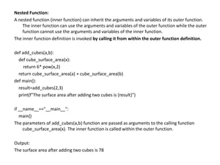 Nested Function:
A nested function (inner function) can inherit the arguments and variables of its outer function.
The inner function can use the arguments and variables of the outer function while the outer
function cannot use the arguments and variables of the inner function.
The inner function definition is invoked by calling it from within the outer function definition.
def add_cubes(a,b):
def cube_surface_area(x):
return 6* pow(x,2)
return cube_surface_area(a) + cube_surface_area(b)
def main():
result=add_cubes(2,3)
print(f"The surface area after adding two cubes is {result}")
if __name__=="__main__":
main()
The parameters of add_cubes(a,b) function are passed as arguments to the calling function
cube_surface_area(x). The inner function is called within the outer function.
Output:
The surface area after adding two cubes is 78
 