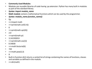 • Commonly Used Modules
• Modules are reusable libraries of code having .py extension. Python has many built in modules
as part of the standard library.
• Syntax: import module_name
• Math module contains mathematical functions which can be used by the programmer.
• Syntax: module_name.function_name()
• Eg:
• >>>import math
• >>>print(math.ceil(5.4))
• 6
• >>>print(math.sqrt(4))
• 2.0
• >>>print(math.pi)
• 3.141592653
• >>>print(math.cos(1))
• 0.54030
• >>>math.factorial(6)
• 720
• >>>math.pow(2,3)
• 8
• Built-in function dir() returns a sorted list of strings containing the names of functions, classes
and variables as defined in the module.
• >>>dir(math)
 