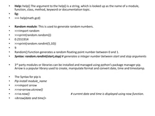 • Help: help() The argument to the help() is a string, which is looked up as the name of a module,
function, class, method, keyword or documentation topic.
• Eg:
• >>> help(math.gcd)
• Random module: This is used to generate random numbers.
• >>>import random
• >>>print(random.random())
• 0.2551914
• >>>print(random.randint(5,10))
• 9
• Random() function generates a random floating point number between 0 and 1.
• Syntax: random.randint(start,stop) # generates a integer number between start and stop arguments
• 3rd party modules or libraries can be installed and managed using python’s package manager pip.
Arrow is a popular library used to create, manipulate format and convert date, time and timestamp.
• The Syntax for pip is
• Pip install module_name
• >>>import arrow
• >>>a=arrow.utcnow()
• >>>a.now() # current date and time is displayed using now function.
• <Arrow[date and time]>
 