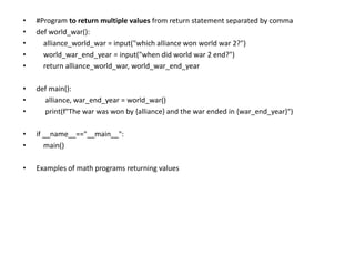 • #Program to return multiple values from return statement separated by comma
• def world_war():
• alliance_world_war = input("which alliance won world war 2?")
• world_war_end_year = input("when did world war 2 end?")
• return alliance_world_war, world_war_end_year
• def main():
• alliance, war_end_year = world_war()
• print(f"The war was won by {alliance} and the war ended in {war_end_year}")
• if __name__=="__main__":
• main()
• Examples of math programs returning values
 