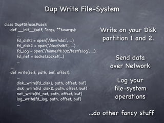 Dup Write File-System
class DupFS(fuse.Fuse):
    def __init__(self, *args, **kwargs):               Write on your Disk
        ...
        fd_disk1 = open(‘/dev/hda1’, ...)              partition 1 and 2.
        fd_disk2 = open(‘/dev/hdb5’, ...)
        fd_log = open(‘/home/th30z/testfs.log’, ...)
        fd_net = socket.socket(...)                         Send data
        ...
    ...                                                   over Network
    def write(self, path, buf, offset):
        ...
        disk_write(fd_disk1, path, offset, buf)
                                                            Log your
        disk_write(fd_disk2, path, offset, buf)            ﬁle-system
        net_write(fd_net, path, offset, buf)
        log_write(fd_log, path, offset, buf)               operations
        ...

                                                ...do other fancy stuff
 