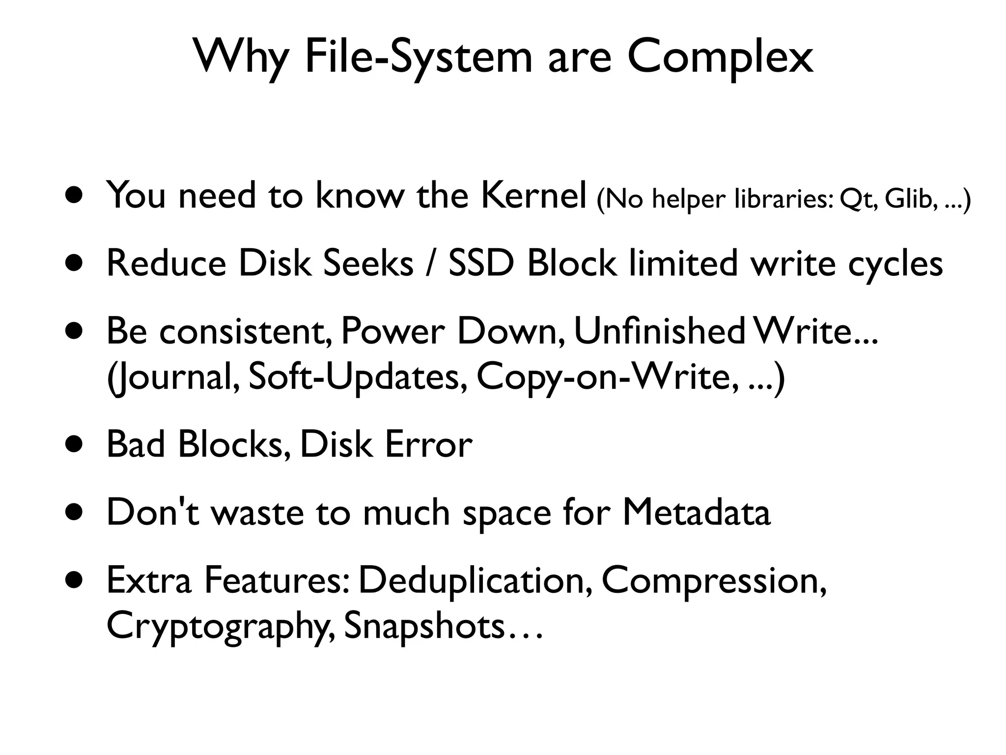Why File-System are Complex

• You need to know the Kernel (No helper libraries: Qt, Glib, ...)
• Reduce Disk Seeks / SSD Block limited write cycles
• Be consistent, Power Down, Unﬁnished Write...
   (Journal, Soft-Updates, Copy-on-Write, ...)
• Bad Blocks, Disk Error
• Don't waste to much space for Metadata
• Extra Features: Deduplication, Compression,
   Cryptography, Snapshots…
 