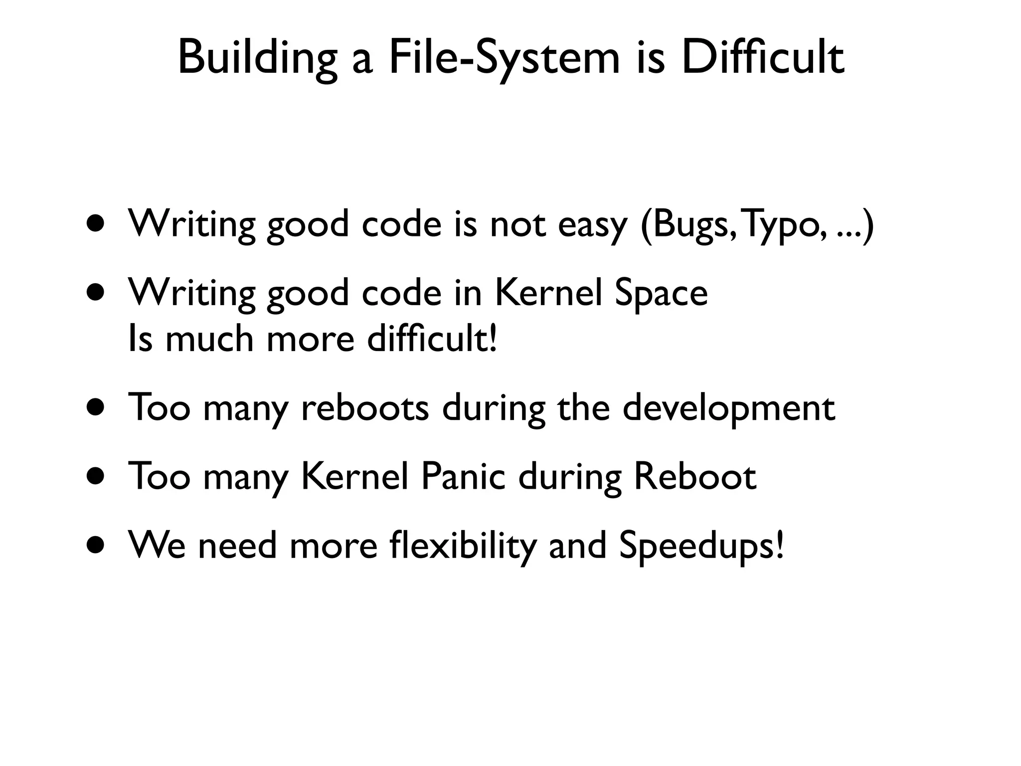 Building a File-System is Difﬁcult


• Writing good code is not easy (Bugs, Typo, ...)
• Writing good code in Kernel Space
  Is much more difﬁcult!
• Too many reboots during the development
• Too many Kernel Panic during Reboot
• We need more ﬂexibility and Speedups!
 