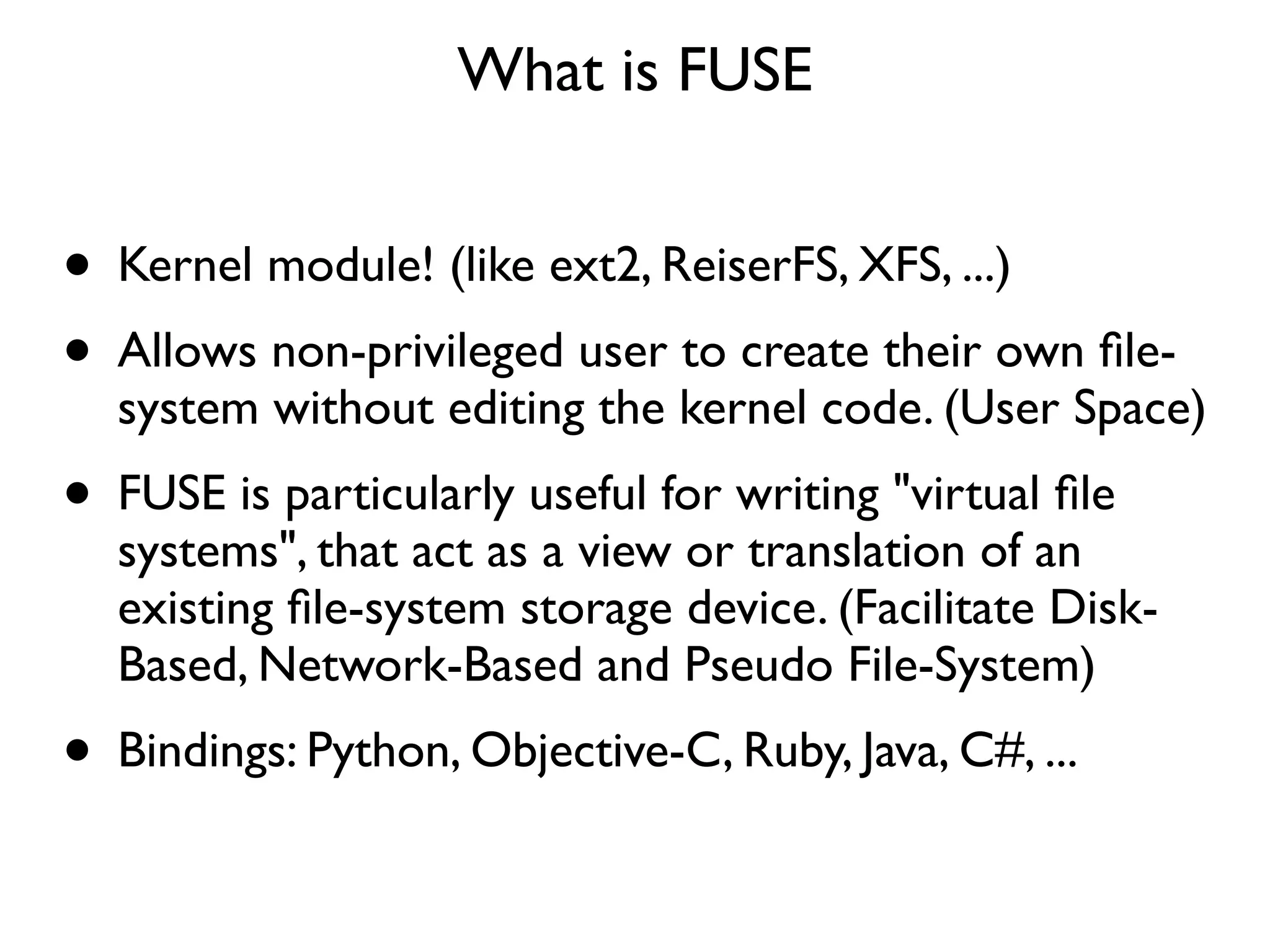 What is FUSE


• Kernel module! (like ext2, ReiserFS, XFS, ...)
• Allows non-privileged user to create their own ﬁle-
  system without editing the kernel code. (User Space)
• FUSE is particularly useful for writing "virtual ﬁle
  systems", that act as a view or translation of an
  existing ﬁle-system storage device. (Facilitate Disk-
  Based, Network-Based and Pseudo File-System)
• Bindings: Python, Objective-C, Ruby, Java, C#, ...
 