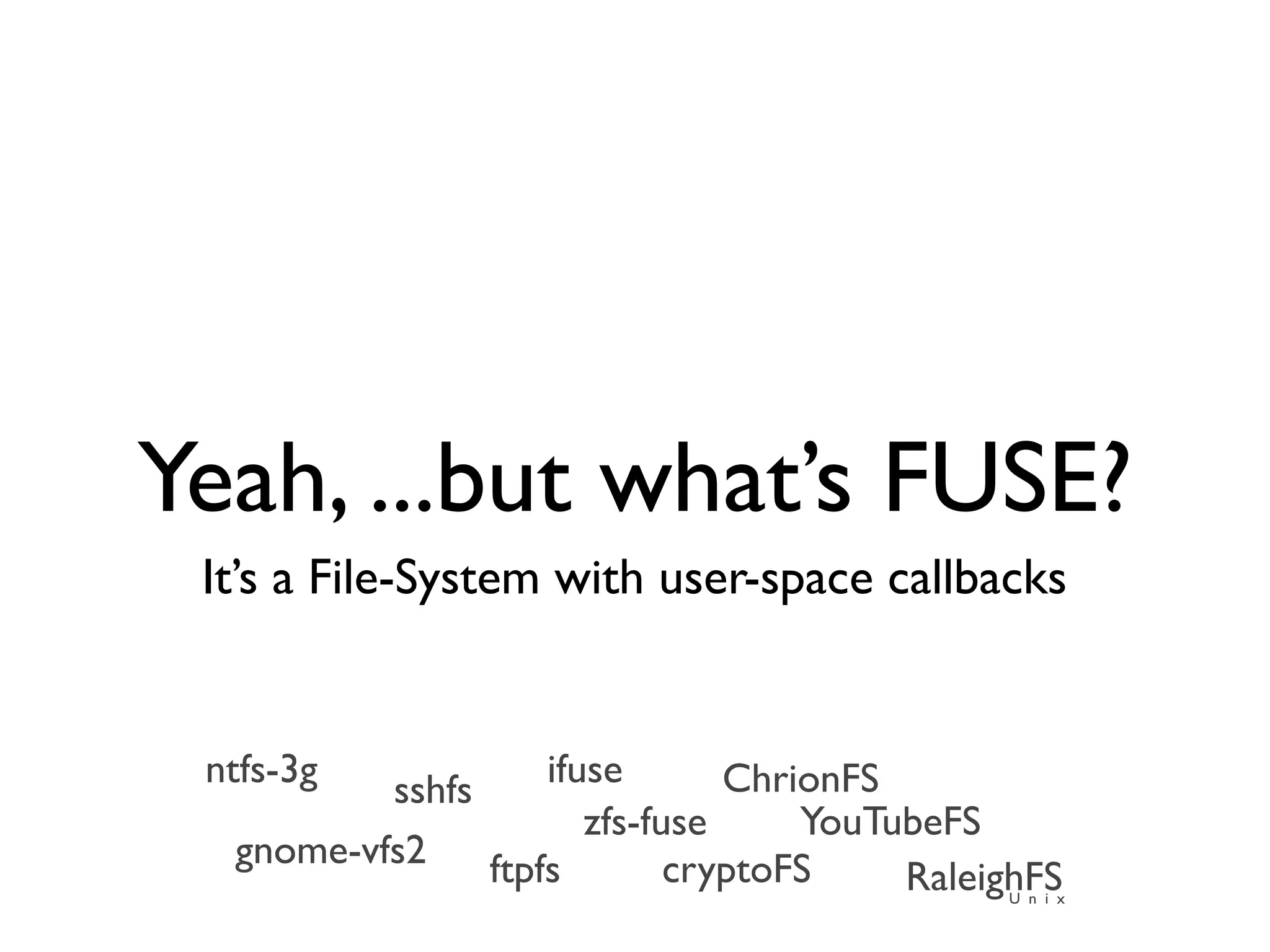 Yeah, ...but what’s FUSE?
 It’s a File-System with user-space callbacks


 ntfs-3g            ifuse       ChrionFS
          sshfs
                       zfs-fuse     YouTubeFS
  gnome-vfs2    ftpfs        cryptoFS    RaleighFS
                                              U n i x
 
