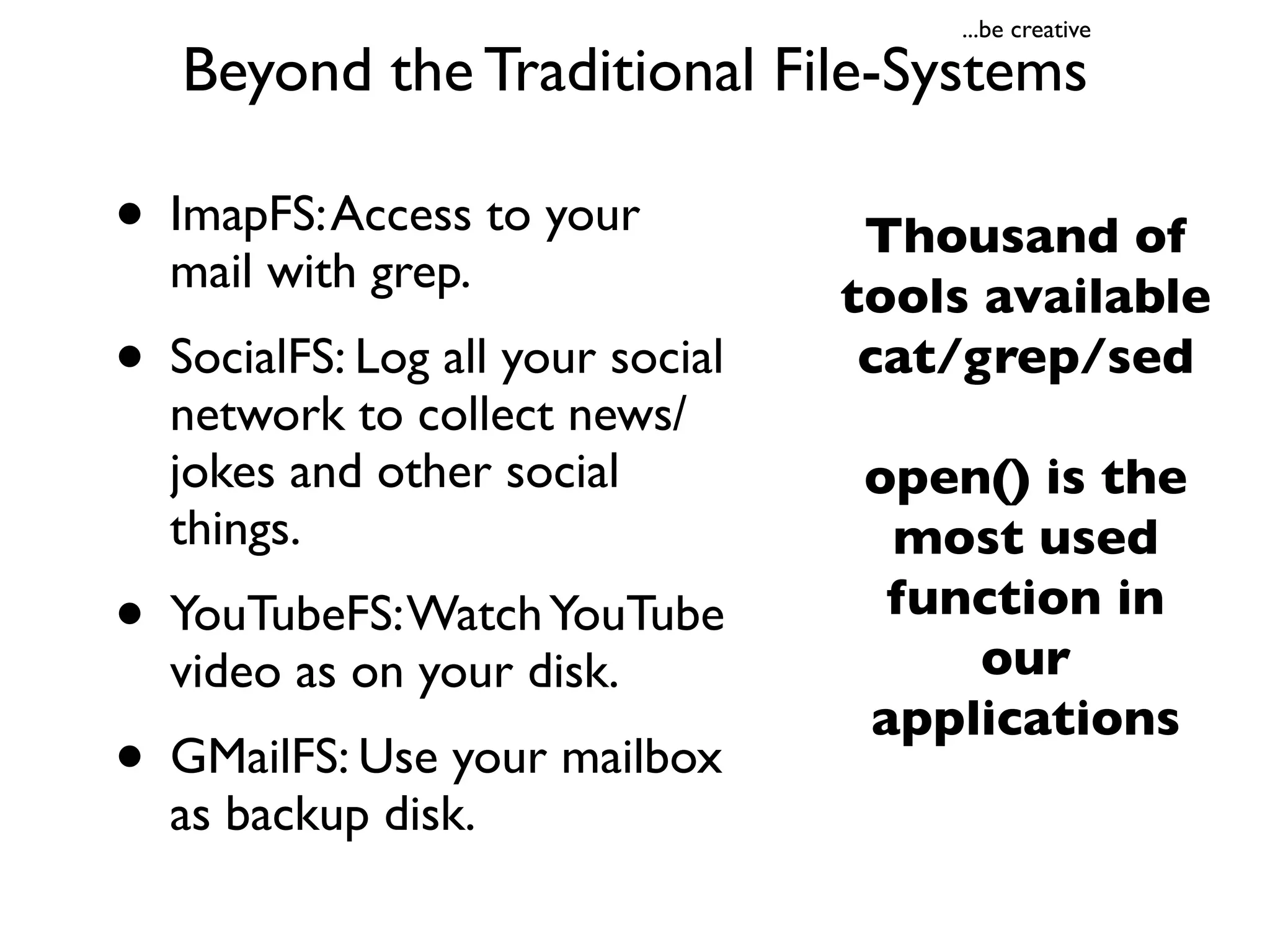 ...be creative

   Beyond the Traditional File-Systems

• ImapFS: Access to your           Thousand of
  mail with grep.                 tools available
• SocialFS: Log all your social    cat/grep/sed
  network to collect news/
  jokes and other social          open() is the
  things.                          most used
• YouTubeFS: Watch YouTube         function in
                                      our
  video as on your disk.
                                  applications
• GMailFS: Use your mailbox
  as backup disk.
 