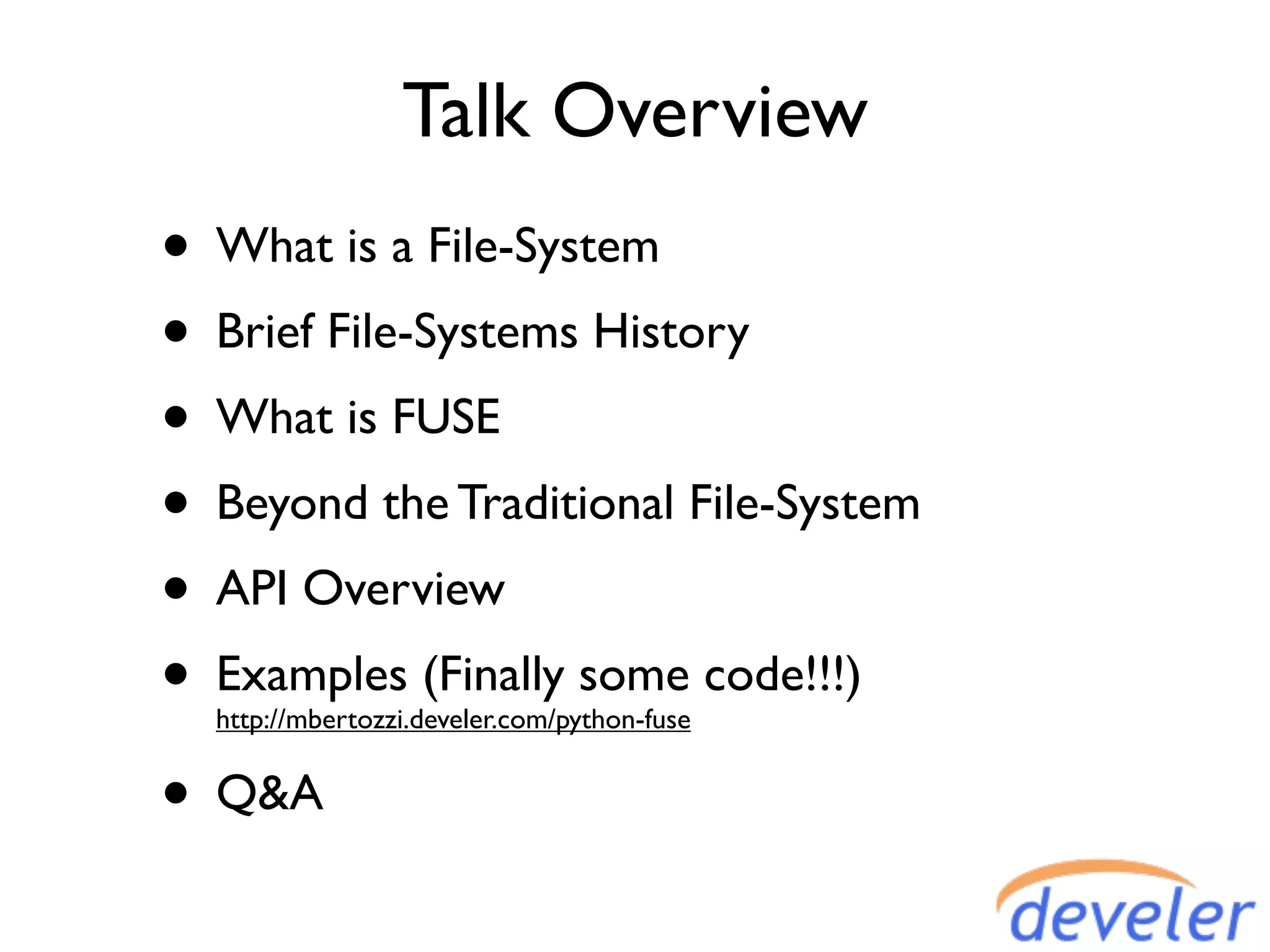 Talk Overview
• What is a File-System
• Brief File-Systems History
• What is FUSE
• Beyond the Traditional File-System
• API Overview
• Examples (Finally some code!!!)
  http://mbertozzi.develer.com/python-fuse


• Q&A
 