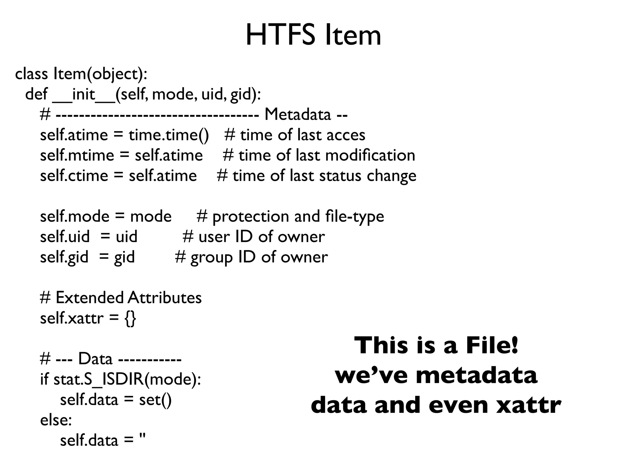 HTFS Item
class Item(object):
  def __init__(self, mode, uid, gid):
    # ----------------------------------- Metadata --
    self.atime = time.time() # time of last acces
    self.mtime = self.atime # time of last modiﬁcation
    self.ctime = self.atime # time of last status change

   self.mode = mode # protection and ﬁle-type
   self.uid = uid   # user ID of owner
   self.gid = gid  # group ID of owner

   # Extended Attributes
   self.xattr = {}

   # --- Data -----------
                                            This is a File!
   if stat.S_ISDIR(mode):                  we’ve metadata
       self.data = set()                 data and even xattr
   else:
       self.data = ''
 