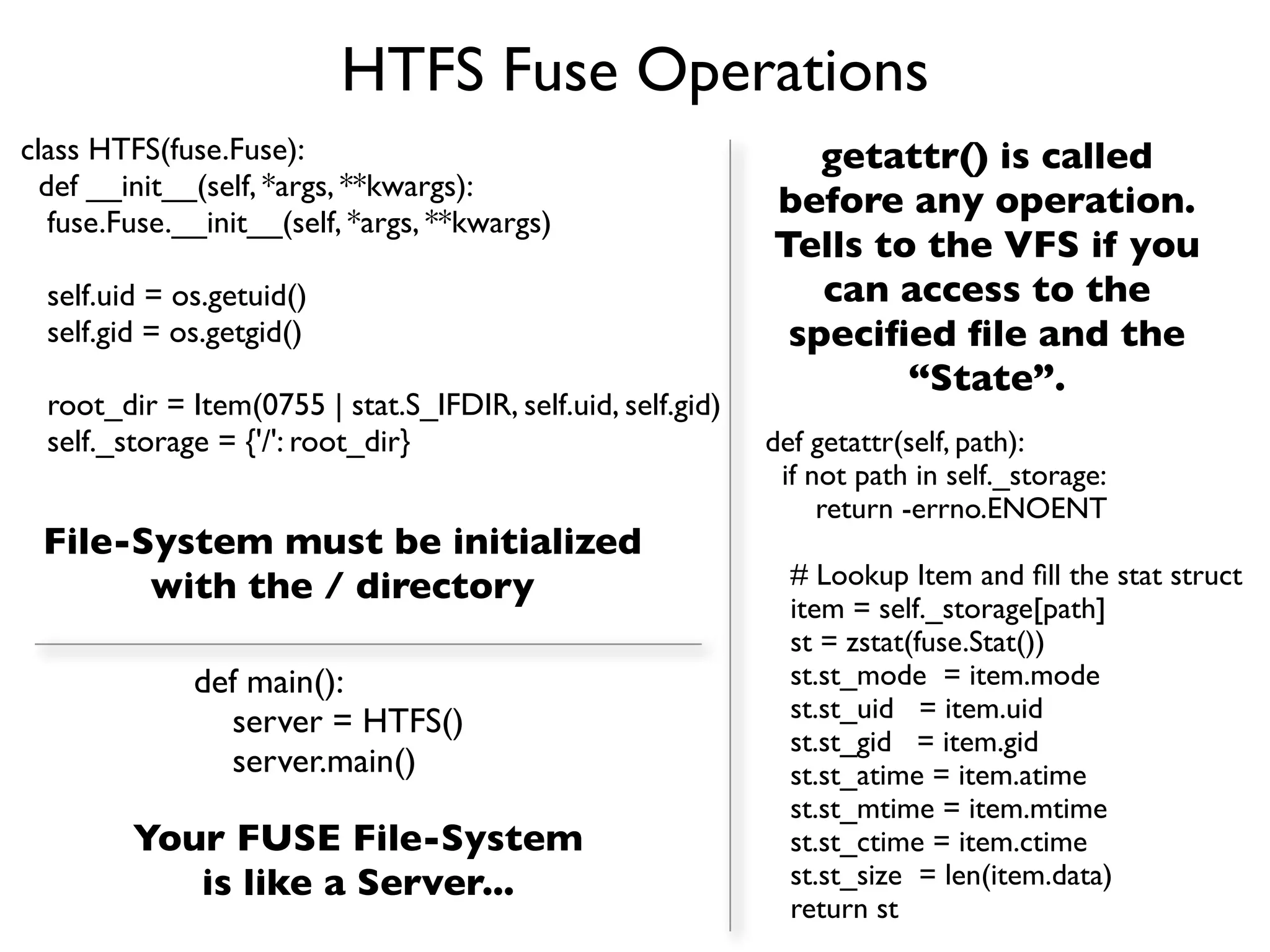 HTFS Fuse Operations
class HTFS(fuse.Fuse):                                          getattr() is called
  def __init__(self, *args, **kwargs):
                                                             before any operation.
   fuse.Fuse.__init__(self, *args, **kwargs)
                                                             Tells to the VFS if you
  self.uid = os.getuid()                                        can access to the
  self.gid = os.getgid()                                      speciﬁed ﬁle and the
                                                                     “State”.
  root_dir = Item(0755 | stat.S_IFDIR, self.uid, self.gid)
  self._storage = {'/': root_dir}                            def getattr(self, path):
                                                              if not path in self._storage:
                                                                  return -errno.ENOENT
 File-System must be initialized
       with the / directory                                    # Lookup Item and ﬁll the stat struct
                                                               item = self._storage[path]
                                                               st = zstat(fuse.Stat())
              def main():                                      st.st_mode = item.mode
                server = HTFS()                                st.st_uid = item.uid
                                                               st.st_gid = item.gid
                server.main()                                  st.st_atime = item.atime
                                                               st.st_mtime = item.mtime
         Your FUSE File-System                                 st.st_ctime = item.ctime
            is like a Server...                                st.st_size = len(item.data)
                                                               return st
 