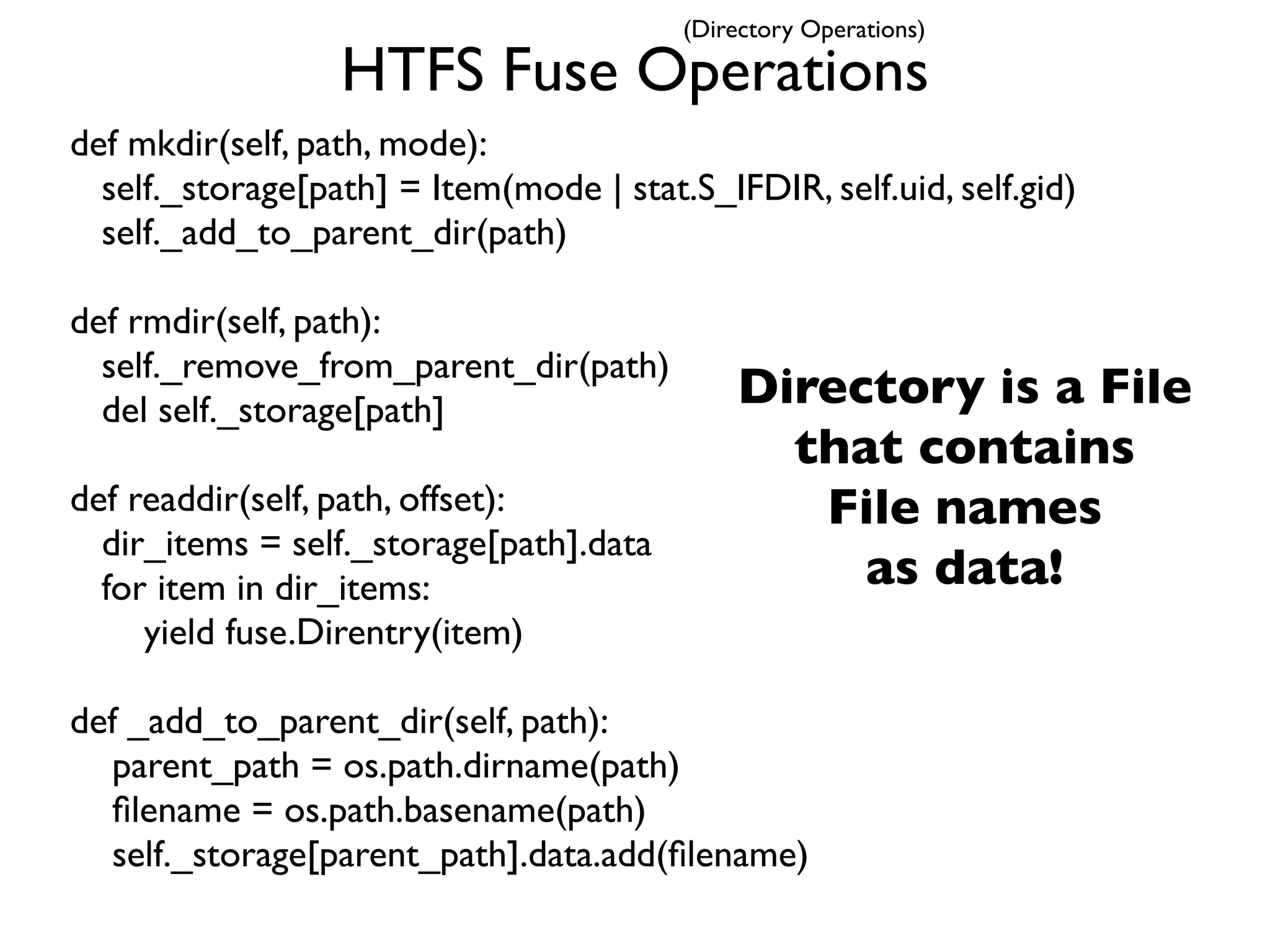 (Directory Operations)

                  HTFS Fuse Operations
def mkdir(self, path, mode):
  self._storage[path] = Item(mode | stat.S_IFDIR, self.uid, self.gid)
  self._add_to_parent_dir(path)

def rmdir(self, path):
  self._remove_from_parent_dir(path)
  del self._storage[path]                     Directory is a File
                                                that contains
def readdir(self, path, offset):                 File names
  dir_items = self._storage[path].data
  for item in dir_items:                           as data!
     yield fuse.Direntry(item)

def _add_to_parent_dir(self, path):
  parent_path = os.path.dirname(path)
  ﬁlename = os.path.basename(path)
  self._storage[parent_path].data.add(ﬁlename)
 