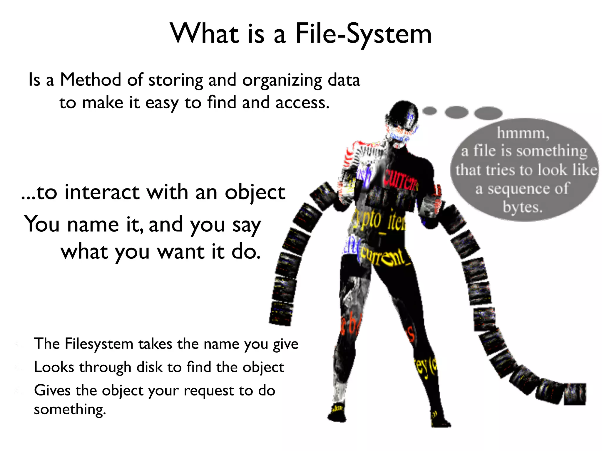 What is a File-System
Is a Method of storing and organizing data
     to make it easy to ﬁnd and access.



...to interact with an object
 You name it, and you say
     what you want it do.


 The Filesystem takes the name you give
 Looks through disk to ﬁnd the object
 Gives the object your request to do
 something.
 