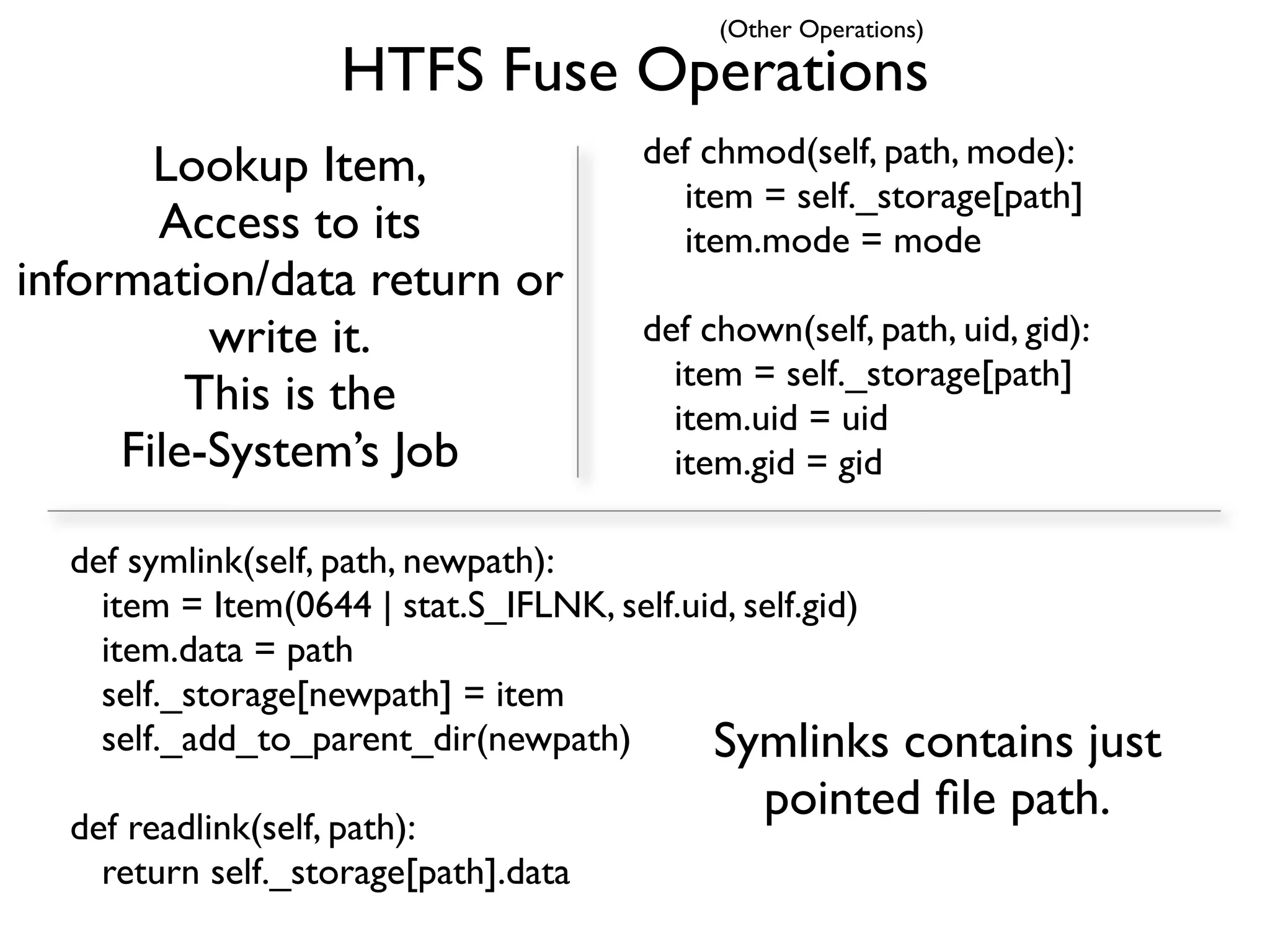 (Other Operations)

                   HTFS Fuse Operations
       Lookup Item,                    def chmod(self, path, mode):
                                         item = self._storage[path]
       Access to its                     item.mode = mode
information/data return or
          write it.                    def chown(self, path, uid, gid):
                                         item = self._storage[path]
         This is the                     item.uid = uid
     File-System’s Job                   item.gid = gid

  def symlink(self, path, newpath):
    item = Item(0644 | stat.S_IFLNK, self.uid, self.gid)
    item.data = path
    self._storage[newpath] = item
    self._add_to_parent_dir(newpath)        Symlinks contains just
                                               pointed ﬁle path.
  def readlink(self, path):
    return self._storage[path].data
 
