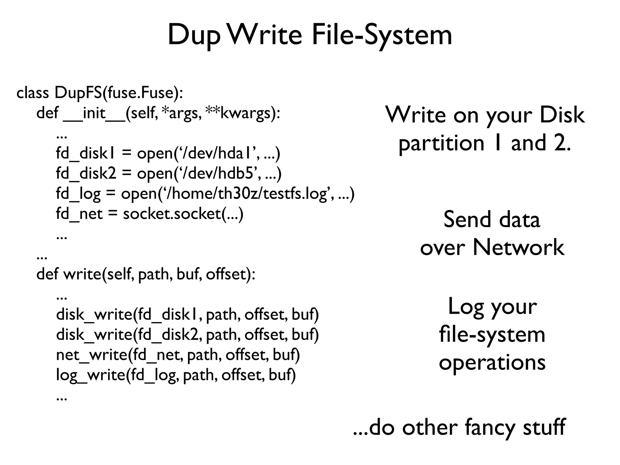 Dup Write File-System
class DupFS(fuse.Fuse):
   def __init__(self, *args, **kwargs):               Write on your Disk
       ...
       fd_disk1 = open(‘/dev/hda1’, ...)               partition 1 and 2.
       fd_disk2 = open(‘/dev/hdb5’, ...)
       fd_log = open(‘/home/th30z/testfs.log’, ...)
       fd_net = socket.socket(...)                         Send data
       ...
   ...                                                   over Network
   def write(self, path, buf, offset):
       ...
       disk_write(fd_disk1, path, offset, buf)              Log your
       disk_write(fd_disk2, path, offset, buf)             ﬁle-system
       net_write(fd_net, path, offset, buf)
       log_write(fd_log, path, offset, buf)
                                                           operations
       ...
                                                  ...do other fancy stuff
 