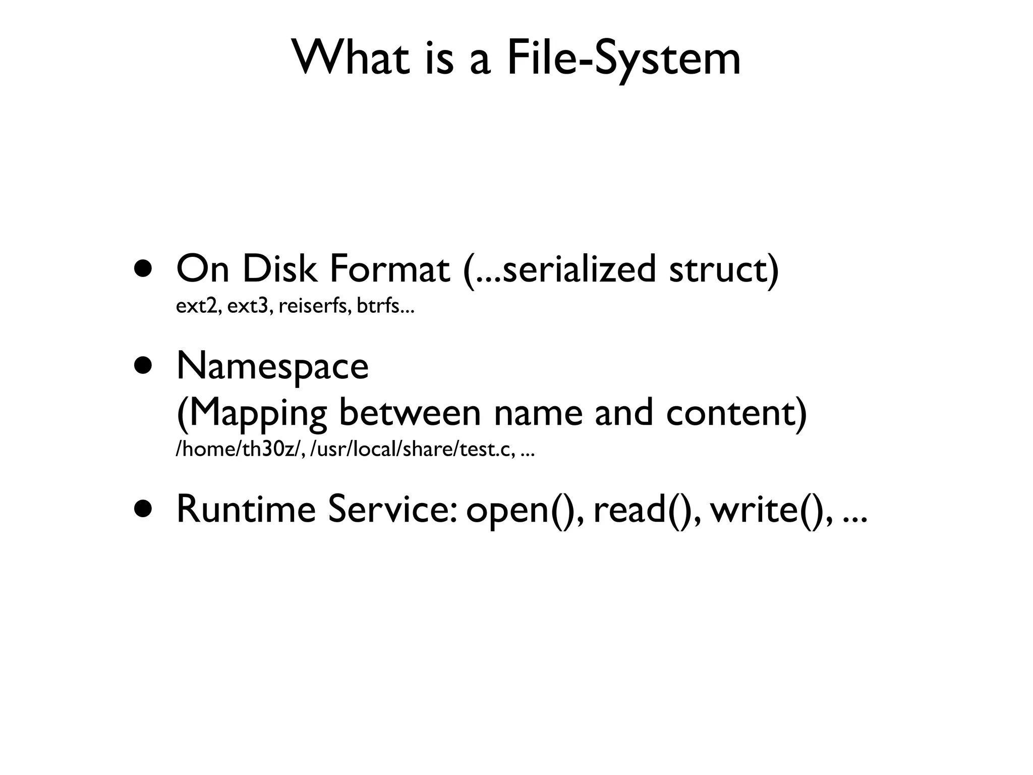 What is a File-System



• On Disk Format (...serialized struct)
  ext2, ext3, reiserfs, btrfs...


• Namespace
  (Mapping between name and content)
  /home/th30z/, /usr/local/share/test.c, ...


• Runtime Service: open(), read(), write(), ...
 