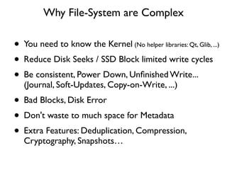 Why File-System are Complex

• You need to know the Kernel (No helper libraries: Qt, Glib, ...)
• Reduce Disk Seeks / SSD Block limited write cycles
• Be consistent, Power Down, Unﬁnished Write...
   (Journal, Soft-Updates, Copy-on-Write, ...)
• Bad Blocks, Disk Error
• Don't waste to much space for Metadata
• Extra Features: Deduplication, Compression,
   Cryptography, Snapshots…
 