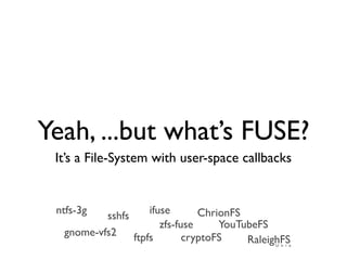 Yeah, ...but what’s FUSE?
 It’s a File-System with user-space callbacks


 ntfs-3g            ifuse       ChrionFS
          sshfs
                       zfs-fuse     YouTubeFS
  gnome-vfs2    ftpfs        cryptoFS    RaleighFS
                                              U n i x
 