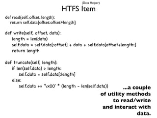 (Data Helper)

                               HTFS Item
def read(self, offset, length):
  return self.data[offset:offset+length]

def write(self, offset, data):
   length = len(data)
   self.data = self.data[:offset] + data + self.data[offset+length:]
   return length

def truncate(self, length):
   if len(self.data) > length:
        self.data = self.data[:length]
   else:
        self.data += 'x00' * (length - len(self.data))              ...a couple
                                                           of utility methods
                                                                to read/write
                                                            and interact with
                                                                           data.
 