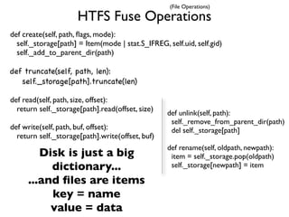 (File Operations)

                      HTFS Fuse Operations
def create(self, path, ﬂags, mode):
  self._storage[path] = Item(mode | stat.S_IFREG, self.uid, self.gid)
  self._add_to_parent_dir(path)

def truncate(self, path, len):
   self._storage[path].truncate(len)

def read(self, path, size, offset):
  return self._storage[path].read(offset, size)    def unlink(self, path):
                                                    self._remove_from_parent_dir(path)
def write(self, path, buf, offset):                 del self._storage[path]
  return self._storage[path].write(offset, buf)
                                                   def rename(self, oldpath, newpath):
        Disk is just a big                          item = self._storage.pop(oldpath)
          dictionary...                             self._storage[newpath] = item

     ...and ﬁles are items
          key = name
          value = data
 