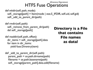 (Directory Operations)

                  HTFS Fuse Operations
def mkdir(self, path, mode):
  self._storage[path] = Item(mode | stat.S_IFDIR, self.uid, self.gid)
  self._add_to_parent_dir(path)

def rmdir(self, path):
  self._remove_from_parent_dir(path)
  del self._storage[path]                     Directory is a File
                                                that contains
def readdir(self, path, offset):                 File names
  dir_items = self._storage[path].data
  for item in dir_items:                           as data!
     yield fuse.Direntry(item)

def _add_to_parent_dir(self, path):
  parent_path = os.path.dirname(path)
  ﬁlename = os.path.basename(path)
  self._storage[parent_path].data.add(ﬁlename)
 