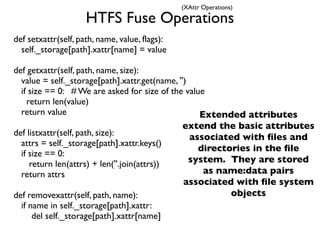 (XAttr Operations)

                     HTFS Fuse Operations
def setxattr(self, path, name, value, flags):
  self._storage[path].xattr[name] = value

def getxattr(self, path, name, size):
  value = self._storage[path].xattr.get(name, '')
  if size == 0: # We are asked for size of the value
    return len(value)
  return value                                      Extended attributes
                                                extend the basic attributes
def listxattr(self, path, size):                  associated with ﬁles and
  attrs = self._storage[path].xattr.keys()
                                                    directories in the ﬁle
  if size == 0:
     return len(attrs) + len(''.join(attrs))      system. They are stored
  return attrs                                       as name:data pairs
                                                associated with ﬁle system
def removexattr(self, path, name):                         objects
  if name in self._storage[path].xattr:
      del self._storage[path].xattr[name]
 