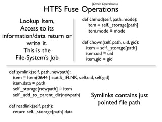 (Other Operations)

                   HTFS Fuse Operations
       Lookup Item,                    def chmod(self, path, mode):
                                         item = self._storage[path]
       Access to its                     item.mode = mode
information/data return or
          write it.                    def chown(self, path, uid, gid):
                                         item = self._storage[path]
         This is the                     item.uid = uid
     File-System’s Job                   item.gid = gid

  def symlink(self, path, newpath):
    item = Item(0644 | stat.S_IFLNK, self.uid, self.gid)
    item.data = path
    self._storage[newpath] = item
    self._add_to_parent_dir(newpath)        Symlinks contains just
                                               pointed ﬁle path.
  def readlink(self, path):
    return self._storage[path].data
 