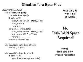 Simulate Tera Byte Files
class TBFS(fuse.Fuse):                               Read-Only FS
    def getattr(self, path):
                                                      with 1 ﬁle
       st = zstat(fuse.Stat())
       if path == '/':
                                                      of 128TiB
           st.st_mode = 0644 | stat.S_IFDIR
           st.st_size = 1
           return st
       elif path == '/tera.data':                   No
           st.st_mode = 0644 | stat.S_IFREG
           st.st_size = 128 * (2 ** 40)       Disk/RAM Space
           return st
       return -errno.ENOENT
                                                 Required!
   def read(self, path, size, offset):
      return '0' * size
                                                    read()
   def readdir(self, path, offset):
                                                Send data only
      if path == '/':                          when is requested
          yield fuse.Direntry('tera.data')
 