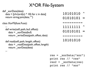 X^OR File-System
def _xorData(data):
  data = [chr(ord(c) ^ 10) for c in data]             10101010 ^
  return string.join(data, “”)                        01010101 =
class XorFS(fuse.Fuse):                               ---------
   ...                                                11111111 ^
   def write(self, path, buf, offset):
       data = _xorData(buf)                           01010101 =
       return _writeData(path, offset, data)          ---------
  def read(self, path, length, offset):               10101010
      data = _readData(path, offset, length)
      return _xorData(data)
  ...
                                               res = _xorData(“xor”)
                                               print res // “rex”
                                               res2 = _xorData(res)
                                               print res // “xor”
 