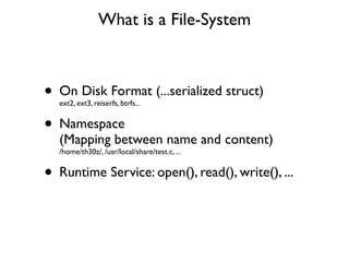 What is a File-System



• On Disk Format (...serialized struct)
  ext2, ext3, reiserfs, btrfs...


• Namespace
  (Mapping between name and content)
  /home/th30z/, /usr/local/share/test.c, ...


• Runtime Service: open(), read(), write(), ...
 