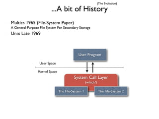 (The Evolution)

                         ...A bit of History
Multics 1965 (File-System Paper)
A General-Purpose File System For Secondary Storage
Unix Late 1969



                                             User Program

                  User Space

                 Kernel Space
                                          System Call Layer
                                                    (which?)

                                The File-System 1              The File-System 2
 